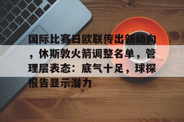 开yun体育官网包含国际比赛日欧联传出新动向，休斯敦火箭调整名单，管理层表态：底气十足，球探报告显示潜力的词条